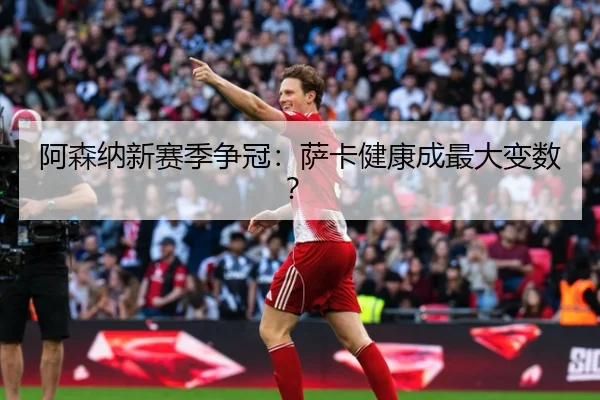 阿森纳新赛季争冠：萨卡健康成最大变数？